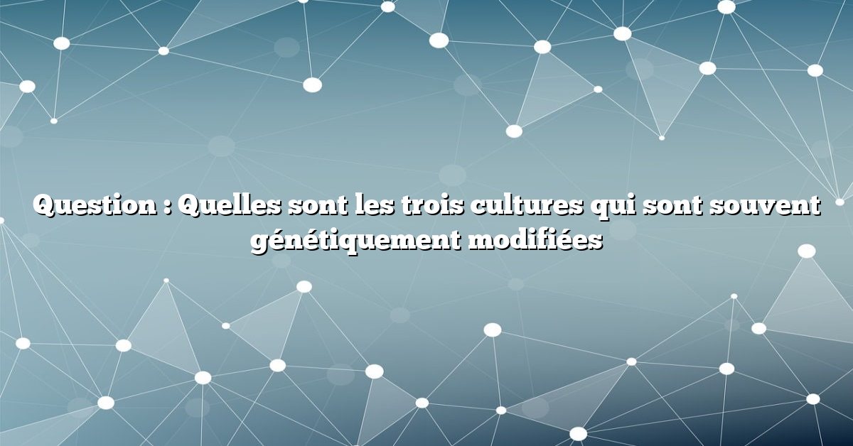 Question : Quelles sont les trois cultures qui sont souvent génétiquement modifiées
